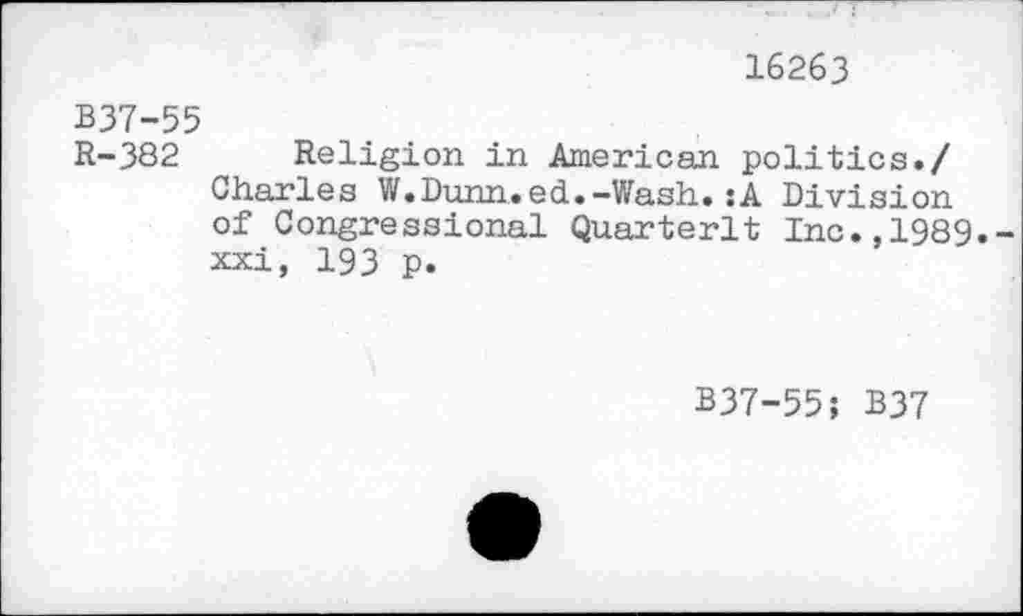 ﻿16263
B37-55
R-382 Religion in American politics./ Charles W.Dunn.ed.-Wash.:A Division of Congressional Quarterlt Inc.,1989. xxi, 193 p.
B37-55; B37